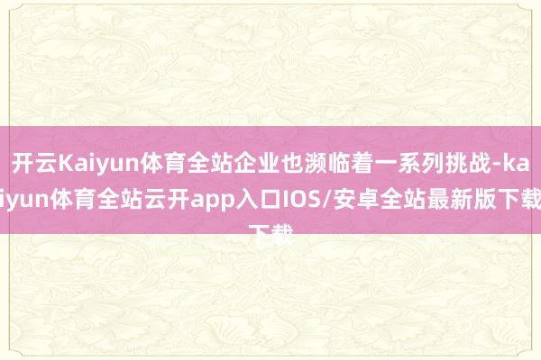 开云Kaiyun体育全站企业也濒临着一系列挑战-kaiyun