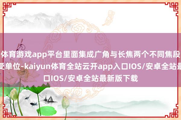 体育游戏app平台里面集成广角与长焦两个不同焦段的激光禁受单位-kaiyun体育全站云开app入口IOS/安卓全站最新版下载