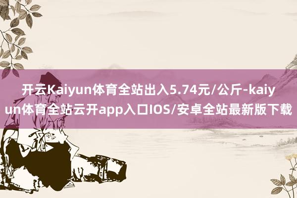 开云Kaiyun体育全站出入5.74元/公斤-kaiyun体