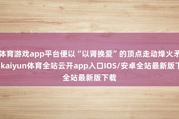 体育游戏app平台便以“以肾换爱”的顶点走动烽火矛盾-kaiyun体育全站云开app入口IOS/安卓全站最新版下载