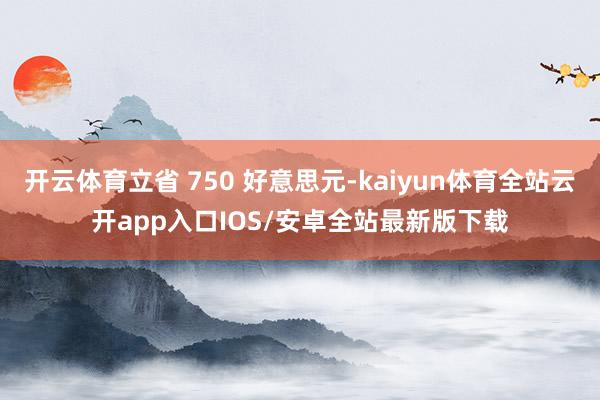 开云体育立省 750 好意思元-kaiyun体育全站云开app入口IOS/安卓全站最新版下载