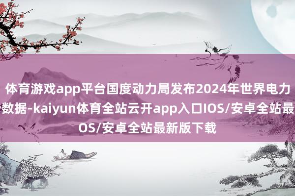体育游戏app平台国度动力局发布2024年世界电力工业统计数据-kaiyun体育全站云开app入口IOS/安卓全站最新版下载