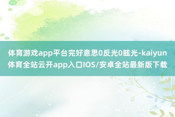 体育游戏app平台完好意思0反光0眩光-kaiyun体育全站云开app入口IOS/安卓全站最新版下载