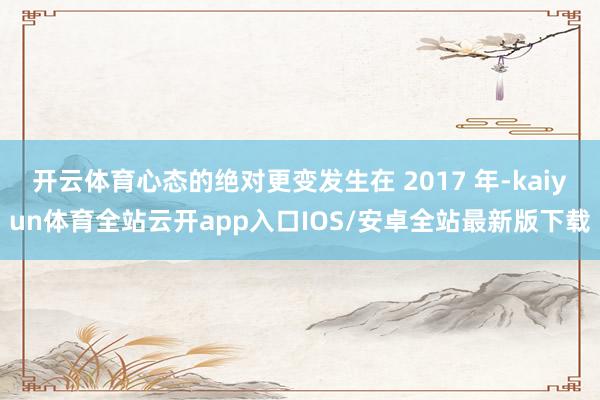 开云体育心态的绝对更变发生在 2017 年-kaiyun体育全站云开app入口IOS/安卓全站最新版下载