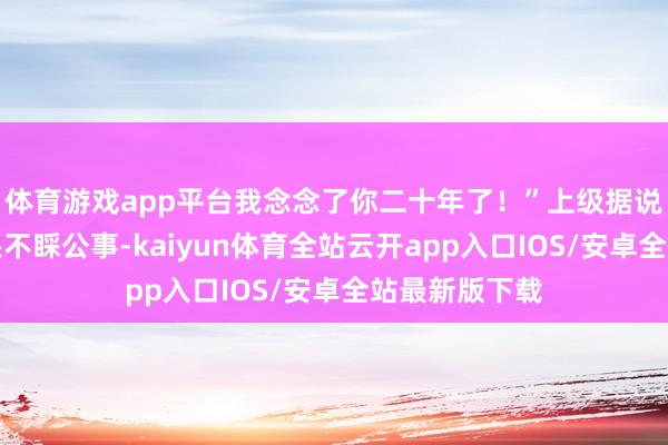 体育游戏app平台我念念了你二十年了!”上级据说他天天玩石头不睬公事-kaiyun体育全站云开app入口IOS/安卓全站最新版下载