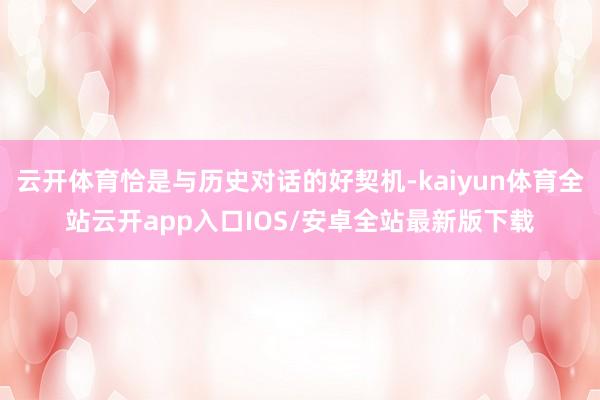 云开体育恰是与历史对话的好契机-kaiyun体育全站云开app入口IOS/安卓全站最新版下载