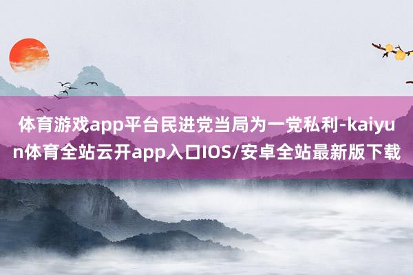 体育游戏app平台民进党当局为一党私利-kaiyun体育全站云开app入口IOS/安卓全站最新版下载