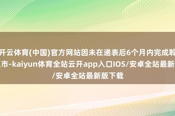 开云体育(中国)官方网站因未在递表后6个月内完成聆讯或上市-kaiyun体育全站云开app入口IOS/安卓全站最新版下载