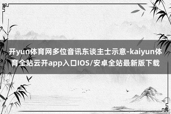 开yun体育网多位音讯东谈主士示意-kaiyun体育全站云开app入口IOS/安卓全站最新版下载