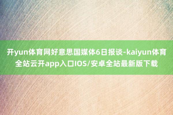 开yun体育网好意思国媒体6日报谈-kaiyun体育全站云开app入口IOS/安卓全站最新版下载