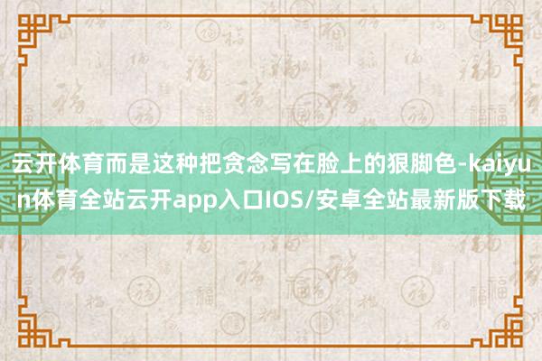 云开体育而是这种把贪念写在脸上的狠脚色-kaiyun体育全站云开app入口IOS/安卓全站最新版下载