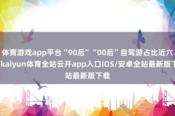 体育游戏app平台“90后”“00后”自驾游占比近六成-kaiyun体育全站云开app入口IOS/安卓全站最新版下载