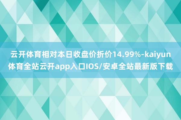 云开体育相对本日收盘价折价14.99%-kaiyun体育全站云开app入口IOS/安卓全站最新版下载