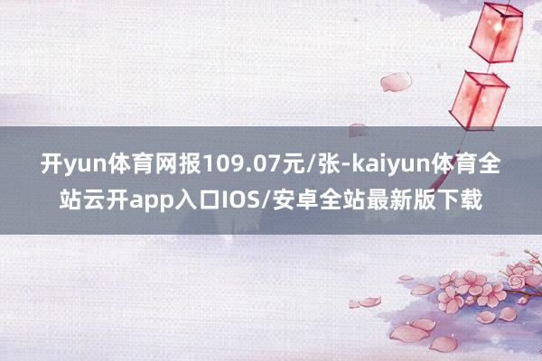开yun体育网报109.07元/张-kaiyun体育全站云开app入口IOS/安卓全站最新版下载