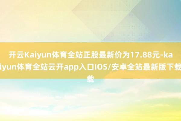 开云Kaiyun体育全站正股最新价为17.88元-kaiyun体育全站云开app入口IOS/安卓全站最新版下载