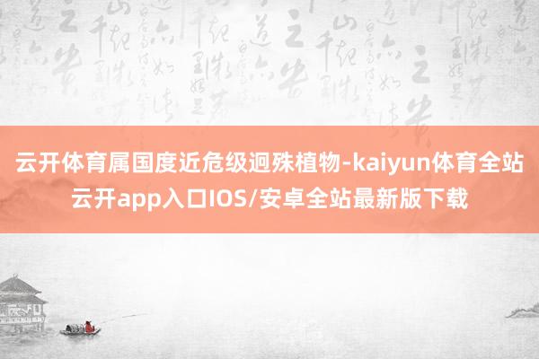 云开体育属国度近危级迥殊植物-kaiyun体育全站云开app入口IOS/安卓全站最新版下载