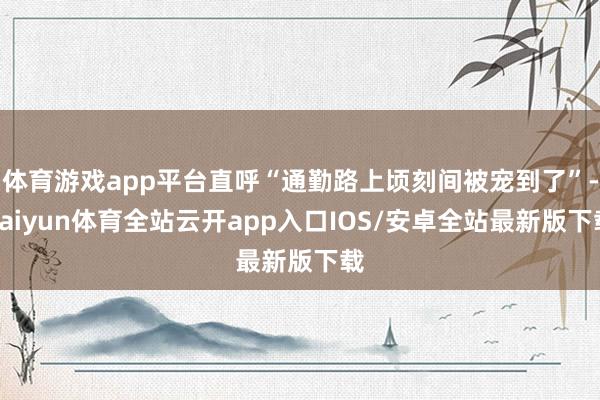 体育游戏app平台直呼“通勤路上顷刻间被宠到了”-kaiyu