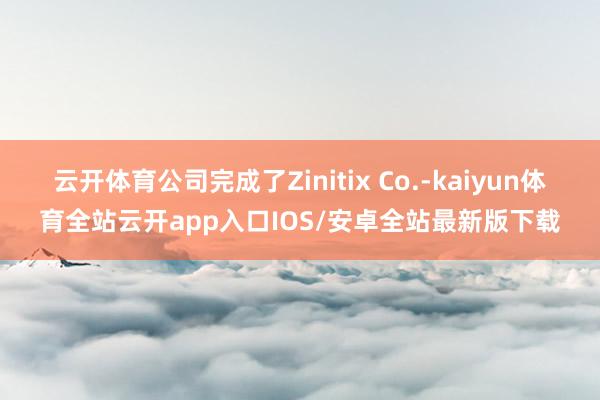 云开体育公司完成了Zinitix Co.-kaiyun体育全站云开app入口IOS/安卓全站最新版下载